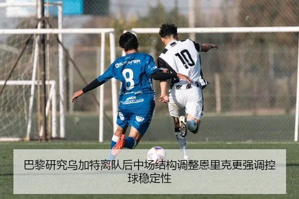 巴黎研究乌加特离队后中场结构调整恩里克更强调控球稳定性
