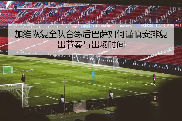 加维恢复全队合练后巴萨如何谨慎安排复出节奏与出场时间