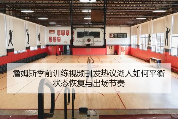 詹姆斯季前训练视频引发热议湖人如何平衡状态恢复与出场节奏