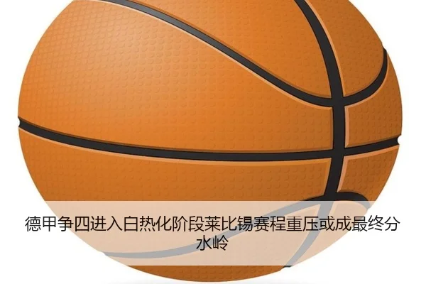 德甲争四进入白热化阶段莱比锡赛程重压或成最终分水岭