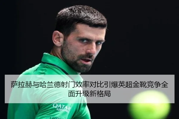 萨拉赫与哈兰德射门效率对比引爆英超金靴竞争全面升级新格局